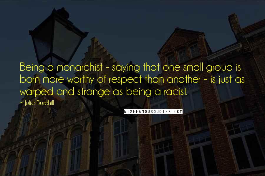 Julie Burchill Quotes: Being a monarchist - saying that one small group is born more worthy of respect than another - is just as warped and strange as being a racist.