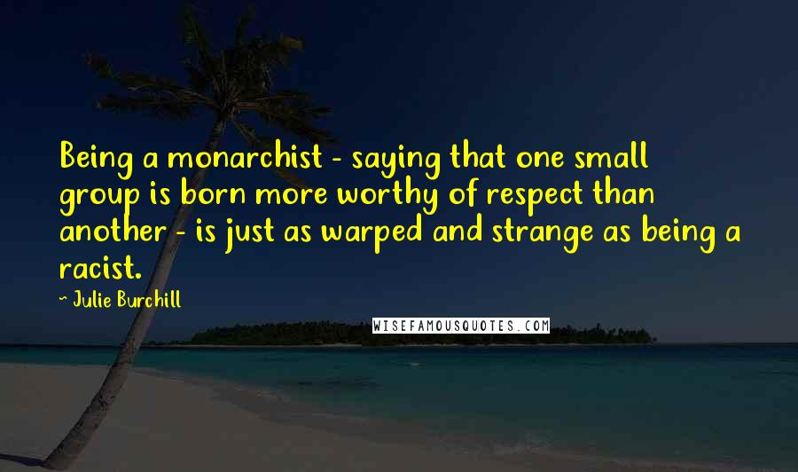 Julie Burchill Quotes: Being a monarchist - saying that one small group is born more worthy of respect than another - is just as warped and strange as being a racist.