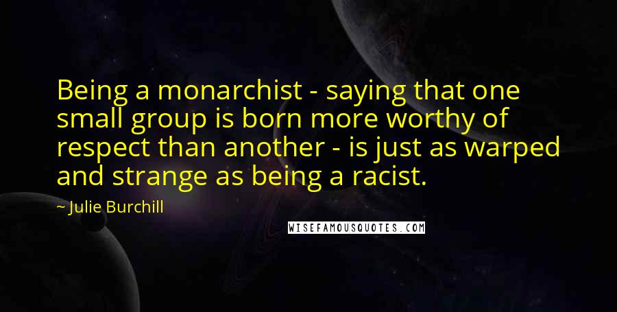 Julie Burchill Quotes: Being a monarchist - saying that one small group is born more worthy of respect than another - is just as warped and strange as being a racist.