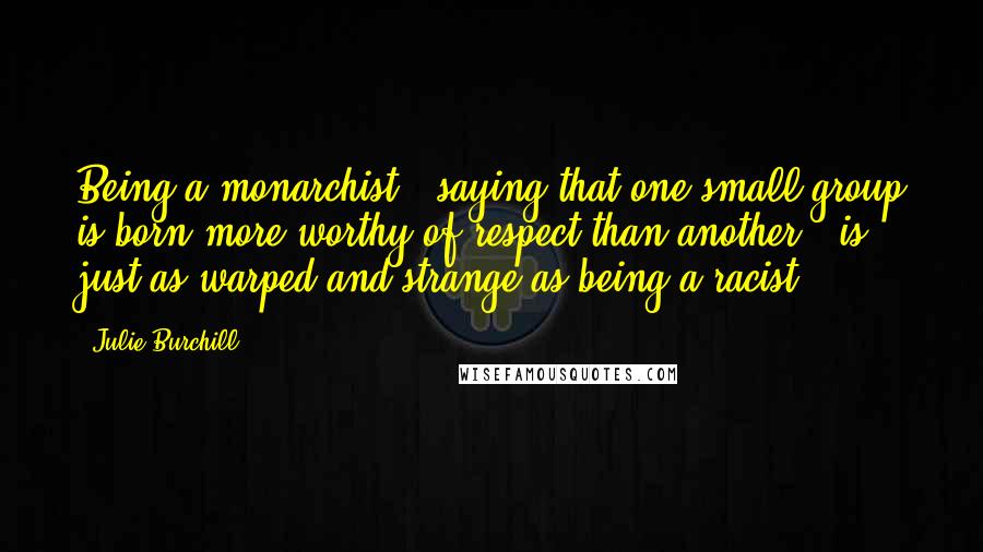 Julie Burchill Quotes: Being a monarchist - saying that one small group is born more worthy of respect than another - is just as warped and strange as being a racist.