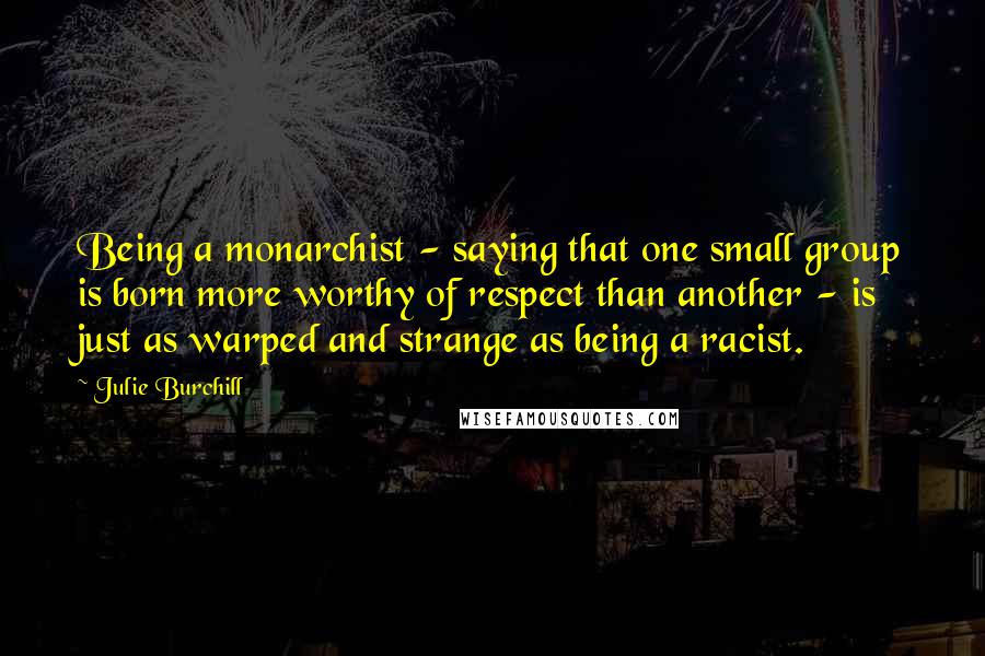 Julie Burchill Quotes: Being a monarchist - saying that one small group is born more worthy of respect than another - is just as warped and strange as being a racist.