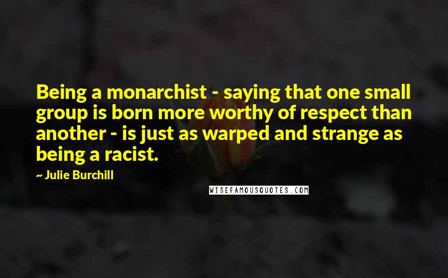 Julie Burchill Quotes: Being a monarchist - saying that one small group is born more worthy of respect than another - is just as warped and strange as being a racist.