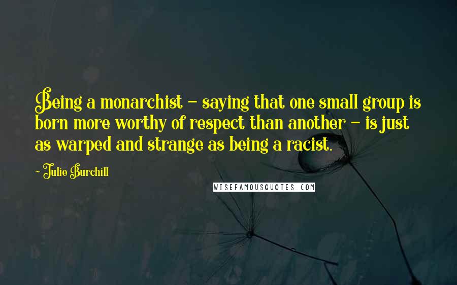 Julie Burchill Quotes: Being a monarchist - saying that one small group is born more worthy of respect than another - is just as warped and strange as being a racist.