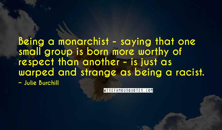 Julie Burchill Quotes: Being a monarchist - saying that one small group is born more worthy of respect than another - is just as warped and strange as being a racist.