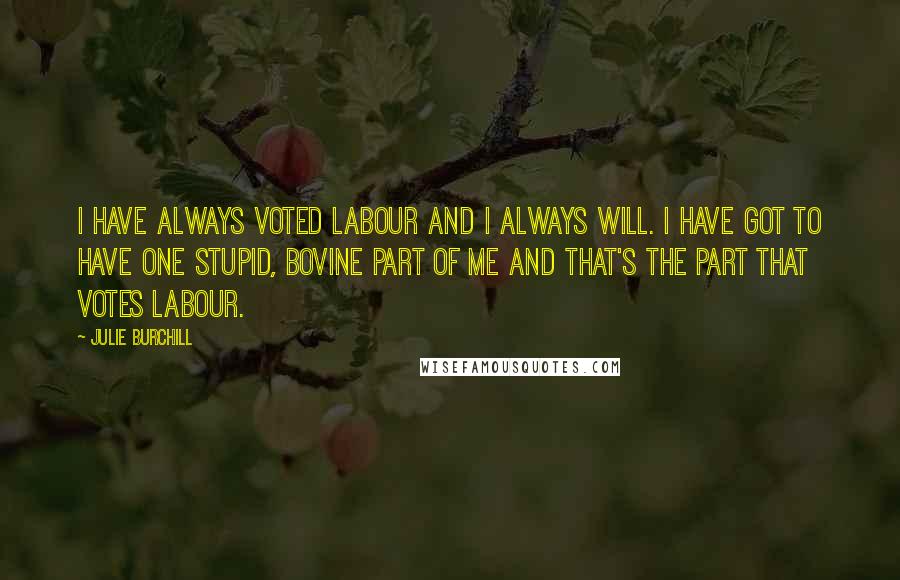 Julie Burchill Quotes: I have always voted Labour and I always will. I have got to have one stupid, bovine part of me and that's the part that votes Labour.