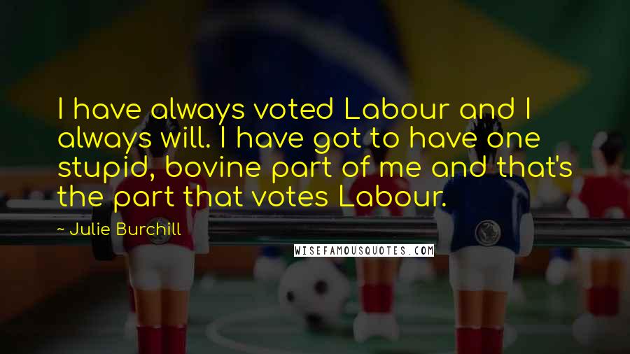 Julie Burchill Quotes: I have always voted Labour and I always will. I have got to have one stupid, bovine part of me and that's the part that votes Labour.