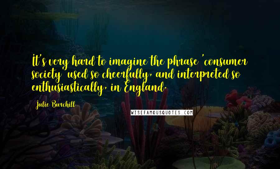 Julie Burchill Quotes: It's very hard to imagine the phrase 'consumer society' used so cheerfully, and interpreted so enthusiastically, in England.