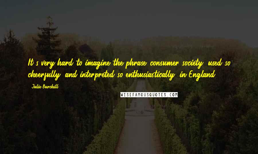 Julie Burchill Quotes: It's very hard to imagine the phrase 'consumer society' used so cheerfully, and interpreted so enthusiastically, in England.