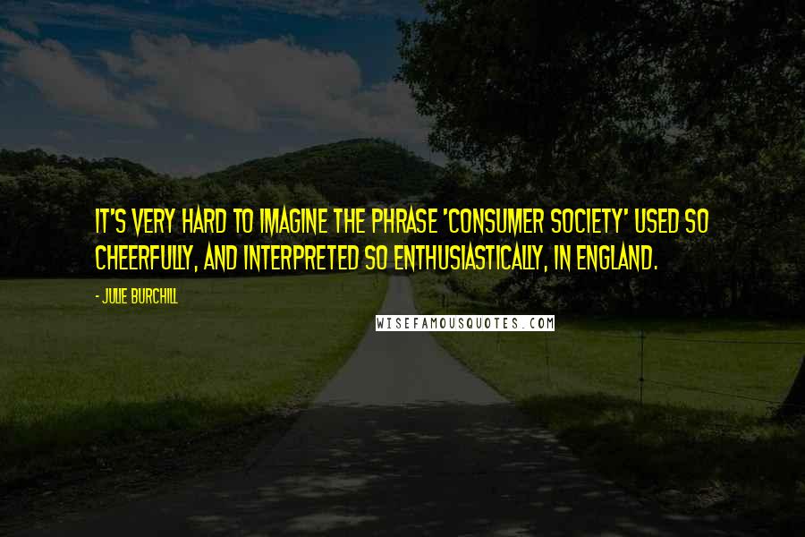 Julie Burchill Quotes: It's very hard to imagine the phrase 'consumer society' used so cheerfully, and interpreted so enthusiastically, in England.