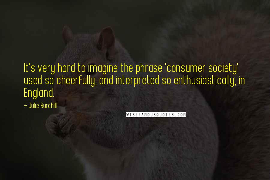 Julie Burchill Quotes: It's very hard to imagine the phrase 'consumer society' used so cheerfully, and interpreted so enthusiastically, in England.