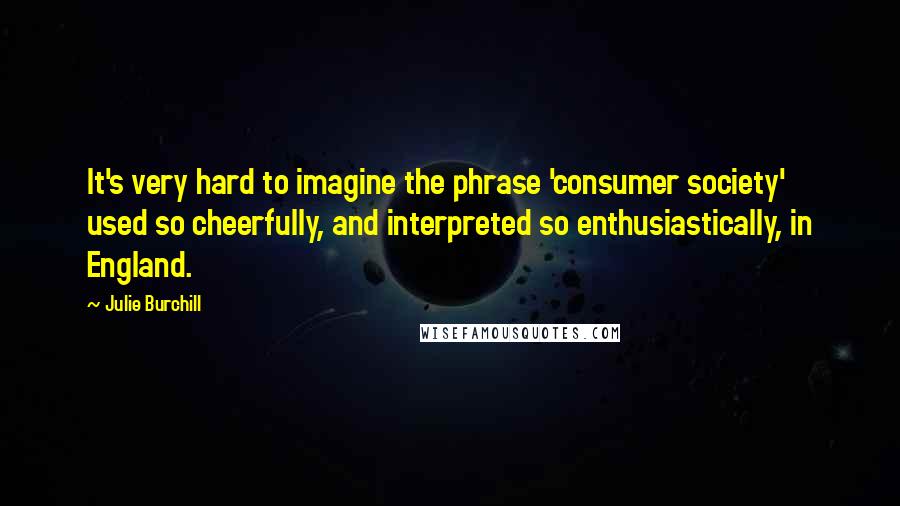 Julie Burchill Quotes: It's very hard to imagine the phrase 'consumer society' used so cheerfully, and interpreted so enthusiastically, in England.