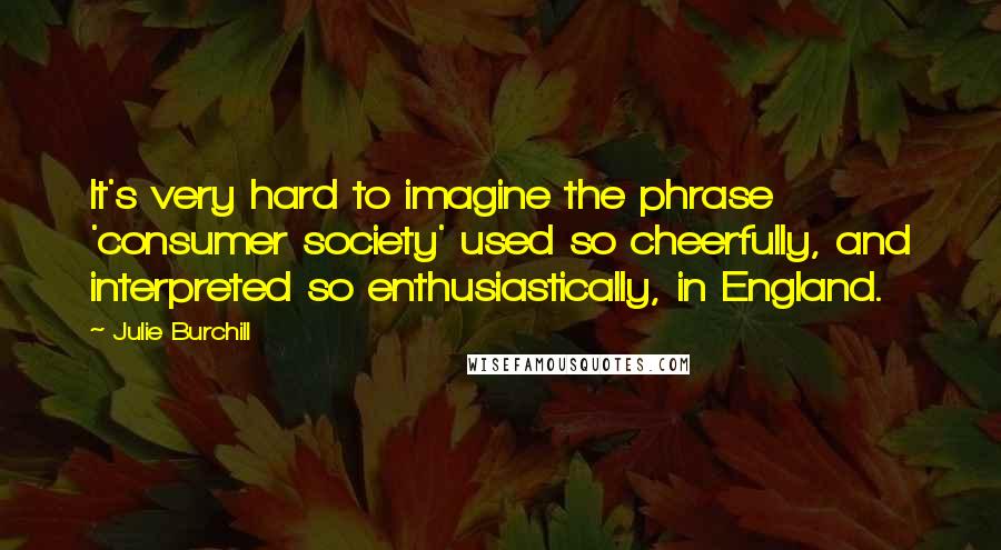 Julie Burchill Quotes: It's very hard to imagine the phrase 'consumer society' used so cheerfully, and interpreted so enthusiastically, in England.