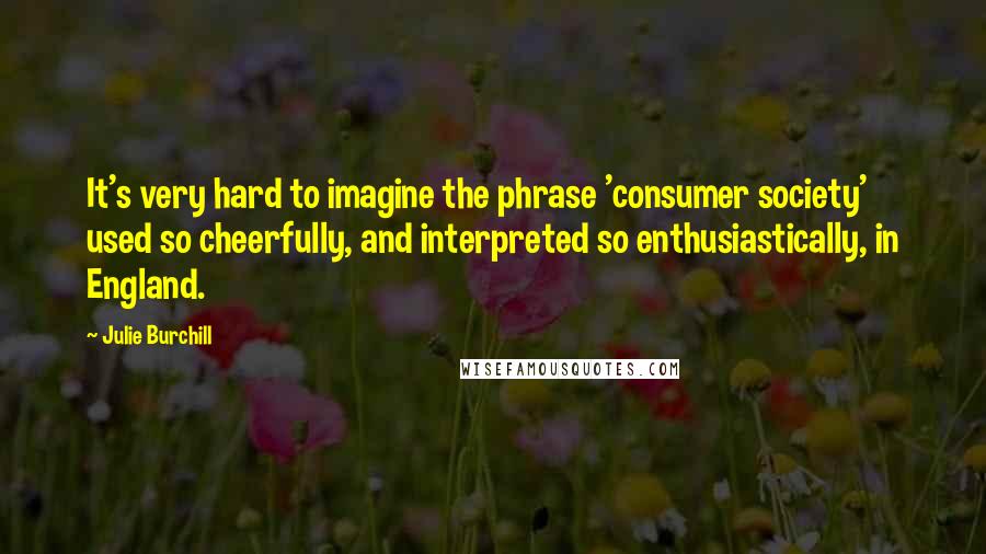 Julie Burchill Quotes: It's very hard to imagine the phrase 'consumer society' used so cheerfully, and interpreted so enthusiastically, in England.
