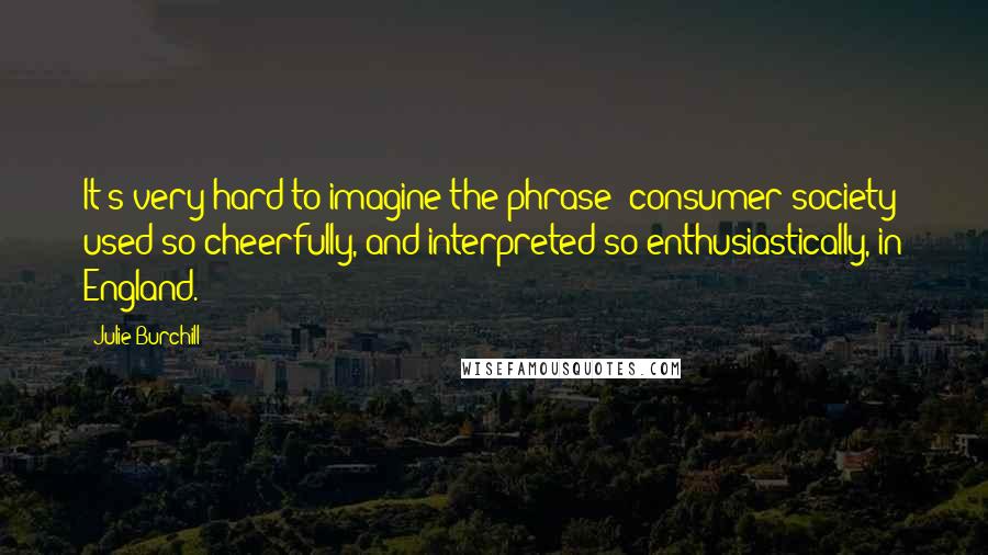 Julie Burchill Quotes: It's very hard to imagine the phrase 'consumer society' used so cheerfully, and interpreted so enthusiastically, in England.