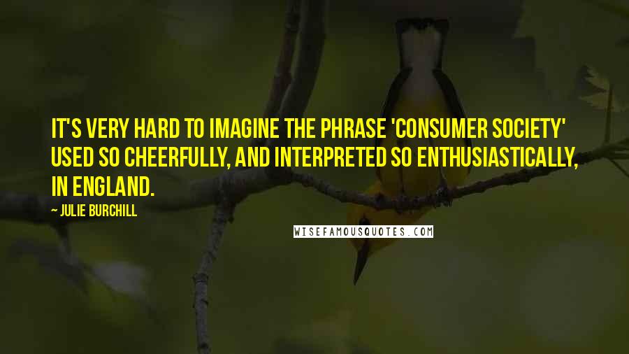 Julie Burchill Quotes: It's very hard to imagine the phrase 'consumer society' used so cheerfully, and interpreted so enthusiastically, in England.