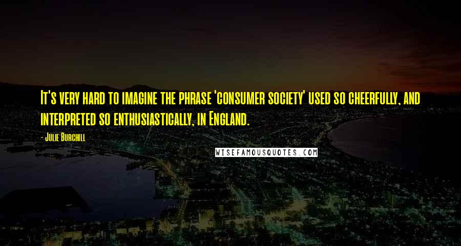 Julie Burchill Quotes: It's very hard to imagine the phrase 'consumer society' used so cheerfully, and interpreted so enthusiastically, in England.