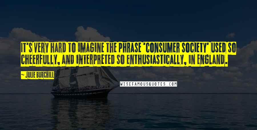 Julie Burchill Quotes: It's very hard to imagine the phrase 'consumer society' used so cheerfully, and interpreted so enthusiastically, in England.