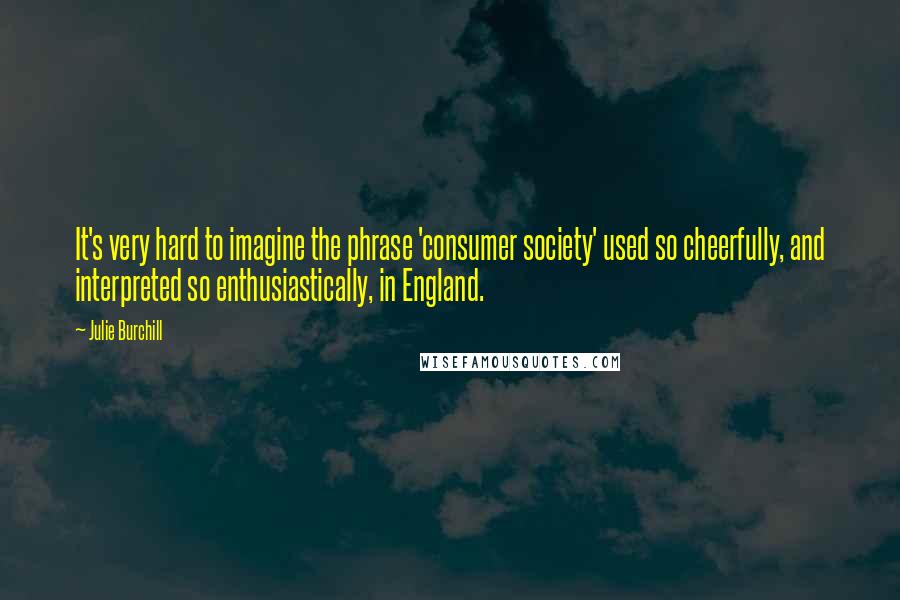 Julie Burchill Quotes: It's very hard to imagine the phrase 'consumer society' used so cheerfully, and interpreted so enthusiastically, in England.