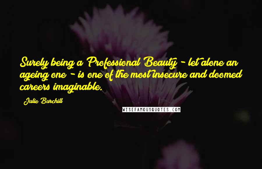 Julie Burchill Quotes: Surely being a Professional Beauty - let alone an ageing one - is one of the most insecure and doomed careers imaginable.