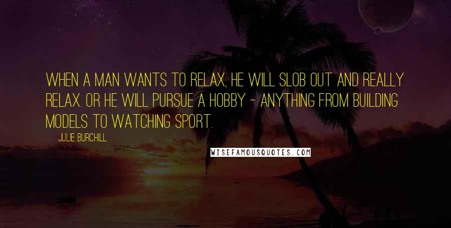 Julie Burchill Quotes: When a man wants to relax, he will slob out and really relax. Or he will pursue a hobby - anything from building models to watching sport.