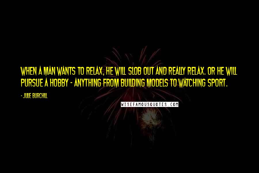 Julie Burchill Quotes: When a man wants to relax, he will slob out and really relax. Or he will pursue a hobby - anything from building models to watching sport.