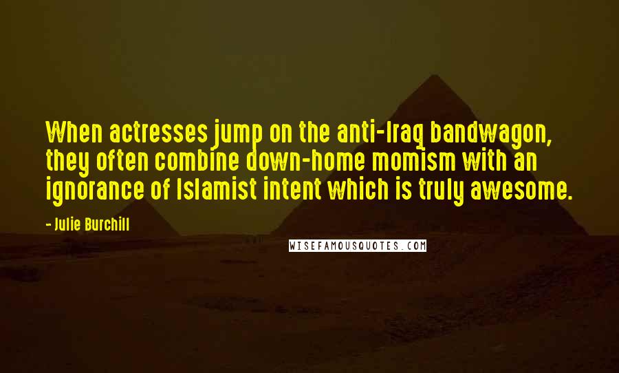 Julie Burchill Quotes: When actresses jump on the anti-Iraq bandwagon, they often combine down-home momism with an ignorance of Islamist intent which is truly awesome.