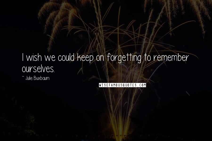 Julie Buxbaum Quotes: I wish we could keep on forgetting to remember ourselves.