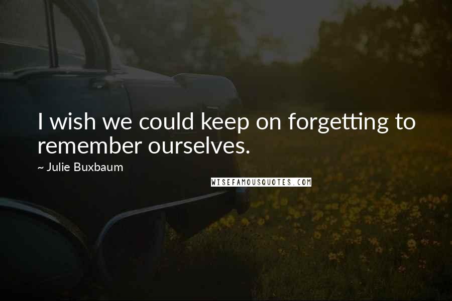 Julie Buxbaum Quotes: I wish we could keep on forgetting to remember ourselves.