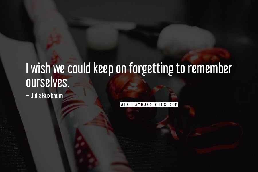 Julie Buxbaum Quotes: I wish we could keep on forgetting to remember ourselves.