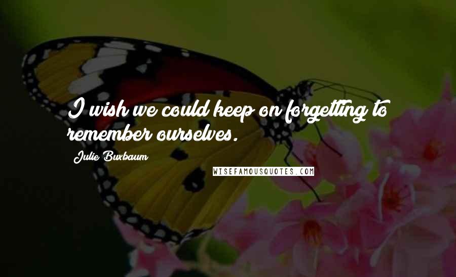 Julie Buxbaum Quotes: I wish we could keep on forgetting to remember ourselves.