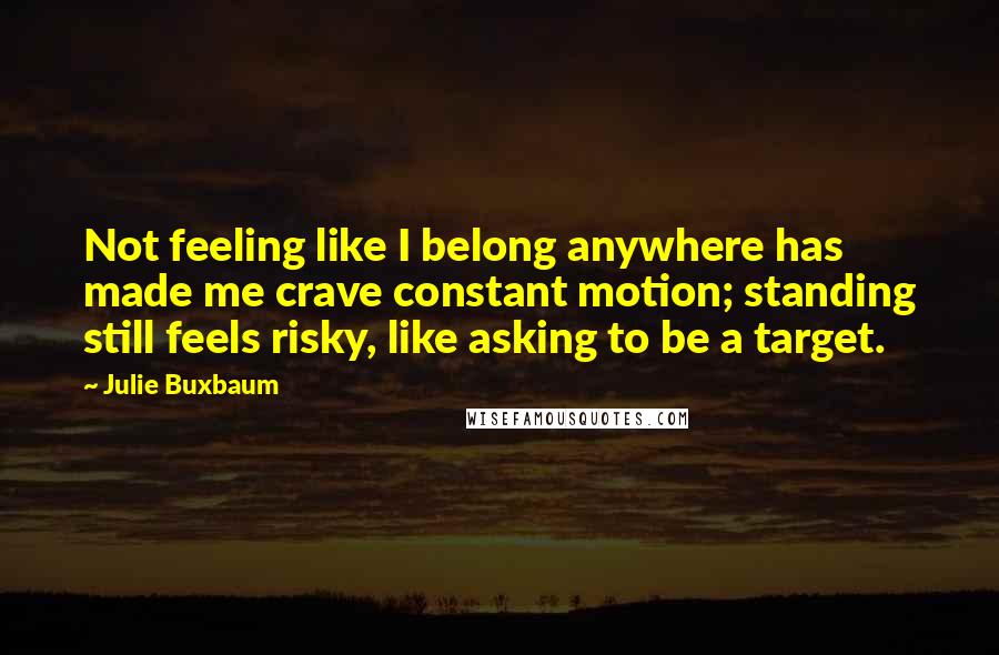 Julie Buxbaum Quotes: Not feeling like I belong anywhere has made me crave constant motion; standing still feels risky, like asking to be a target.