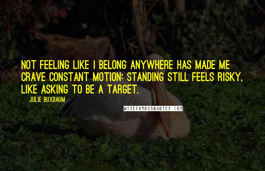 Julie Buxbaum Quotes: Not feeling like I belong anywhere has made me crave constant motion; standing still feels risky, like asking to be a target.