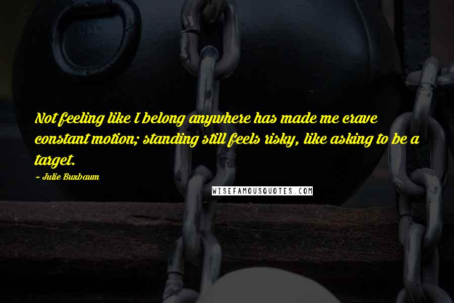 Julie Buxbaum Quotes: Not feeling like I belong anywhere has made me crave constant motion; standing still feels risky, like asking to be a target.