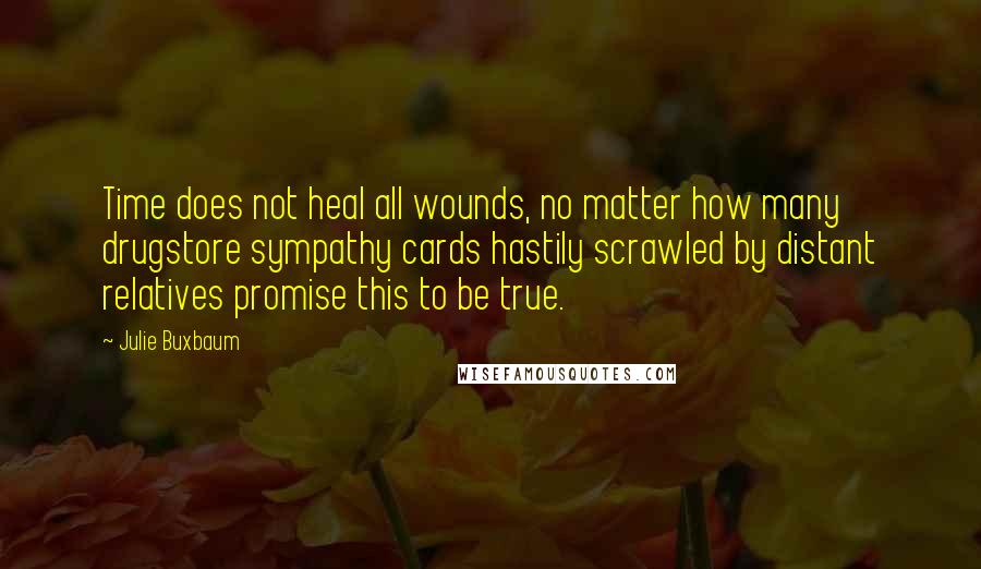 Julie Buxbaum Quotes: Time does not heal all wounds, no matter how many drugstore sympathy cards hastily scrawled by distant relatives promise this to be true.