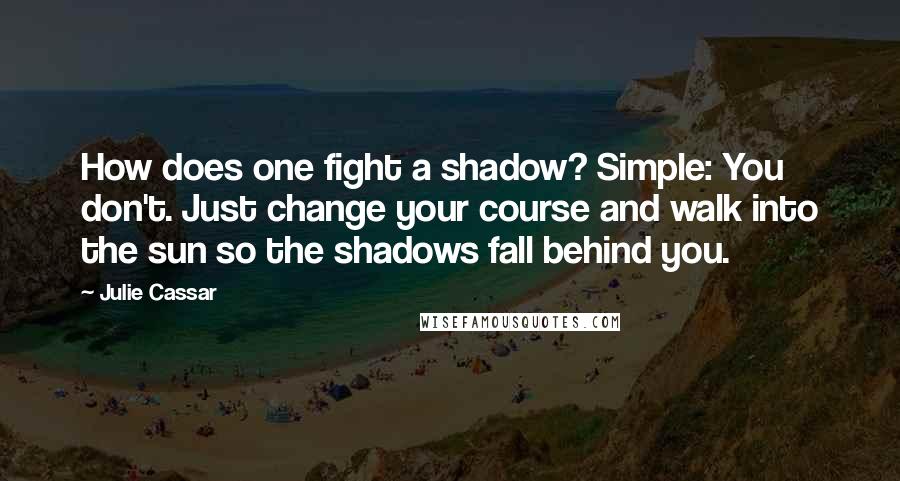 Julie Cassar Quotes: How does one fight a shadow? Simple: You don't. Just change your course and walk into the sun so the shadows fall behind you.