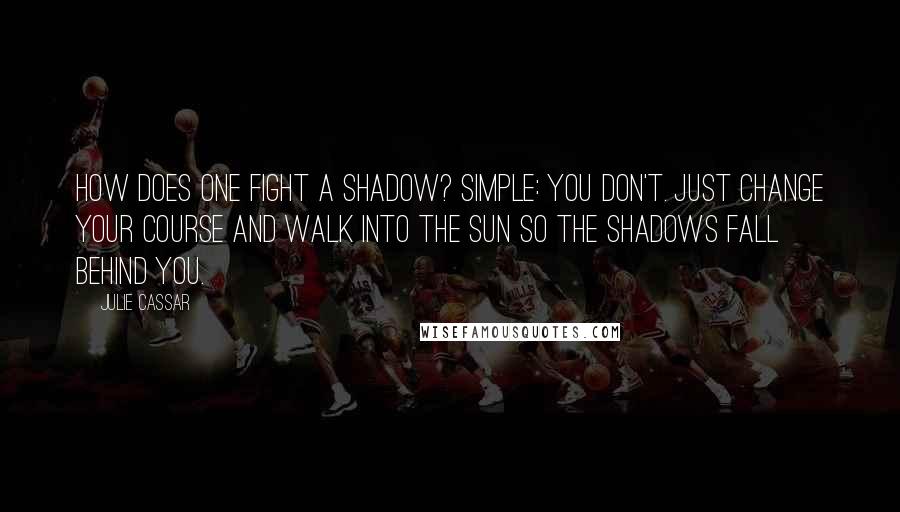 Julie Cassar Quotes: How does one fight a shadow? Simple: You don't. Just change your course and walk into the sun so the shadows fall behind you.