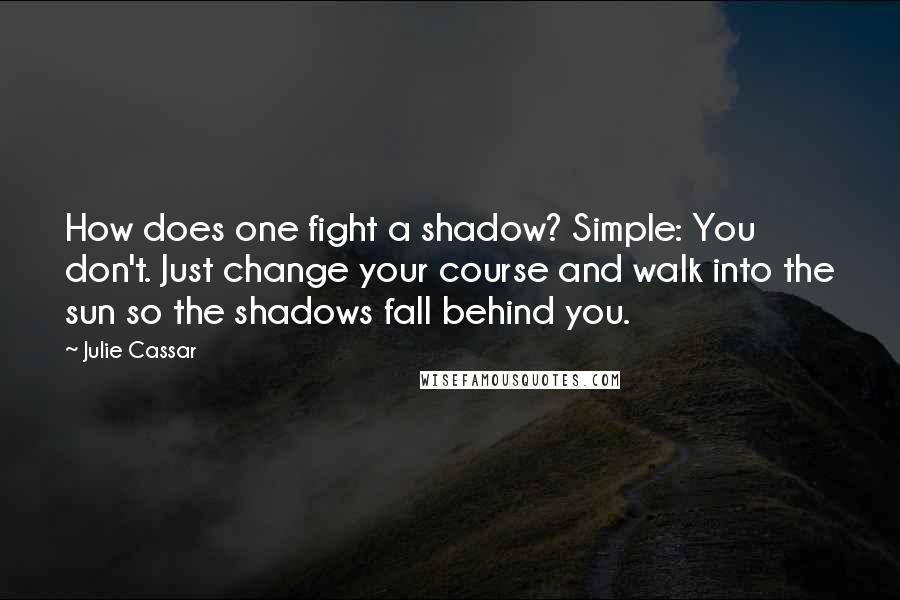 Julie Cassar Quotes: How does one fight a shadow? Simple: You don't. Just change your course and walk into the sun so the shadows fall behind you.