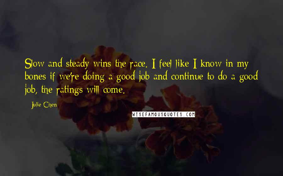 Julie Chen Quotes: Slow and steady wins the race. I feel like I know in my bones if we're doing a good job and continue to do a good job, the ratings will come.