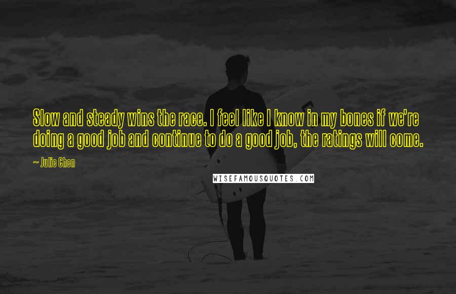 Julie Chen Quotes: Slow and steady wins the race. I feel like I know in my bones if we're doing a good job and continue to do a good job, the ratings will come.