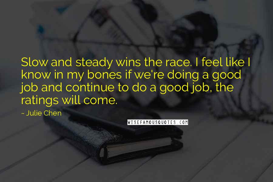 Julie Chen Quotes: Slow and steady wins the race. I feel like I know in my bones if we're doing a good job and continue to do a good job, the ratings will come.