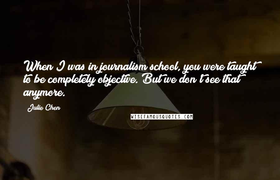 Julie Chen Quotes: When I was in journalism school, you were taught to be completely objective. But we don't see that anymore.