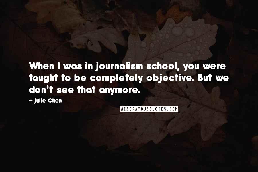 Julie Chen Quotes: When I was in journalism school, you were taught to be completely objective. But we don't see that anymore.