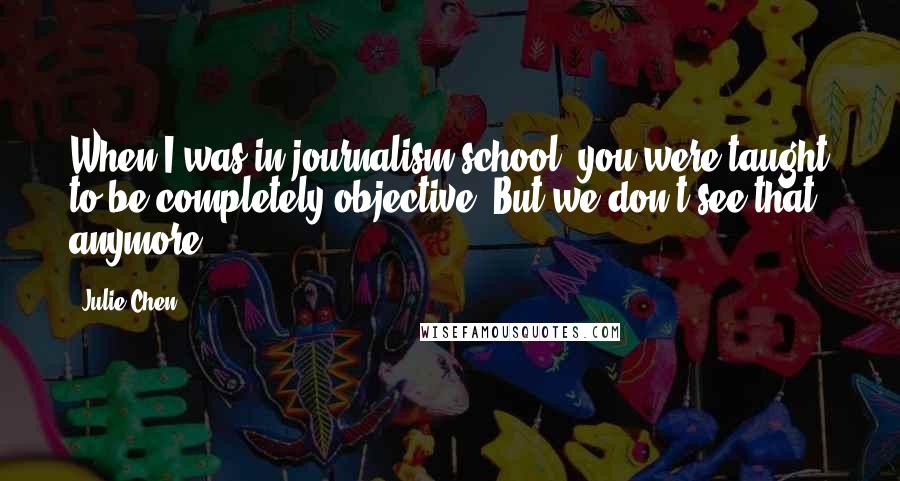 Julie Chen Quotes: When I was in journalism school, you were taught to be completely objective. But we don't see that anymore.