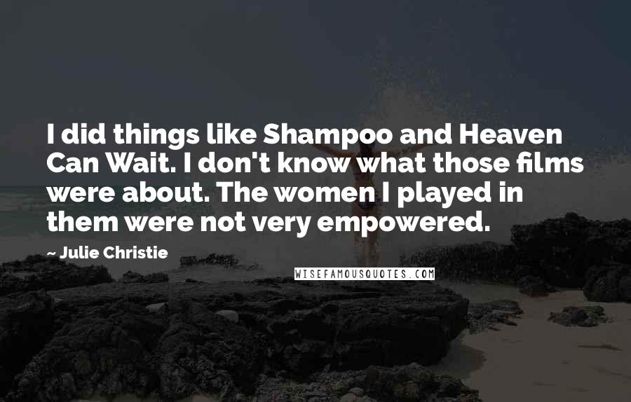 Julie Christie Quotes: I did things like Shampoo and Heaven Can Wait. I don't know what those films were about. The women I played in them were not very empowered.