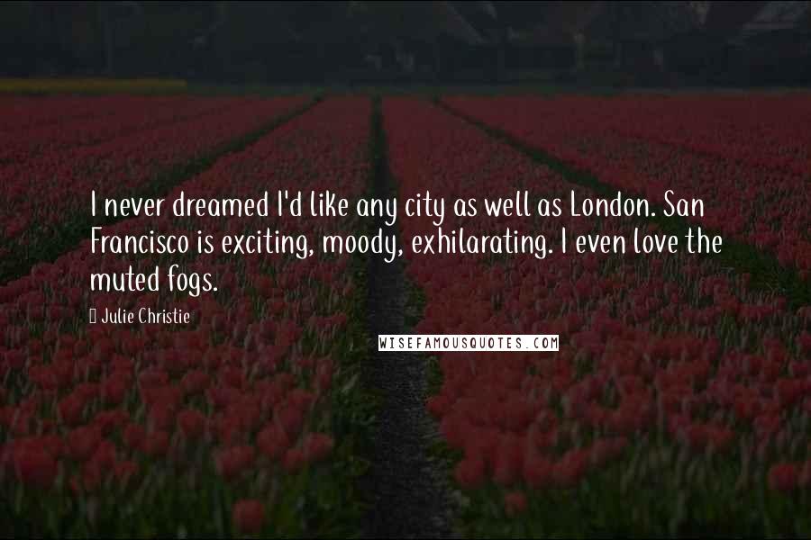 Julie Christie Quotes: I never dreamed I'd like any city as well as London. San Francisco is exciting, moody, exhilarating. I even love the muted fogs.