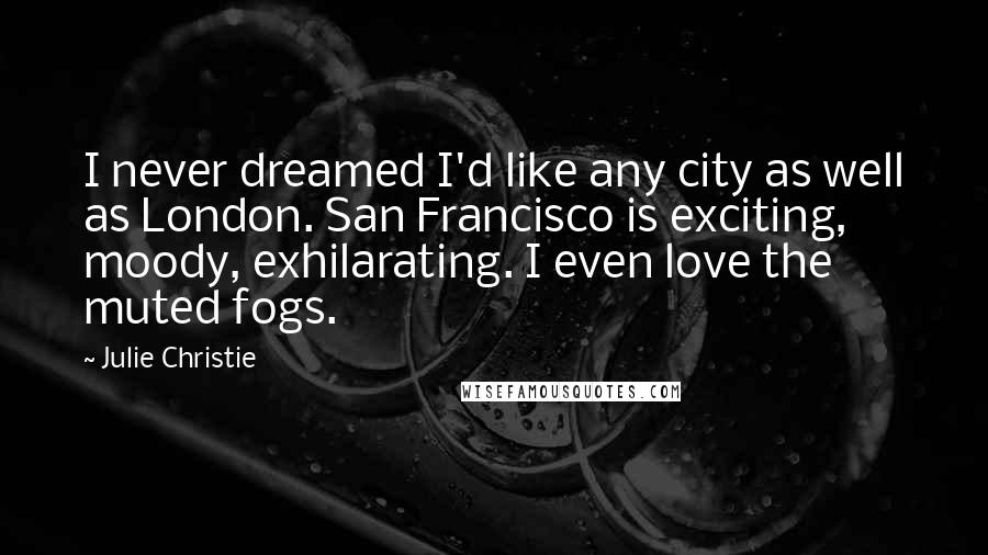 Julie Christie Quotes: I never dreamed I'd like any city as well as London. San Francisco is exciting, moody, exhilarating. I even love the muted fogs.