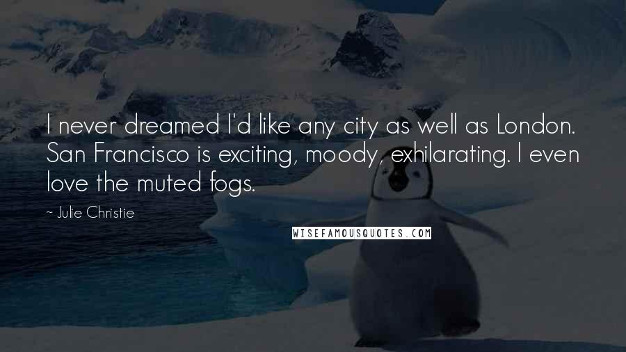 Julie Christie Quotes: I never dreamed I'd like any city as well as London. San Francisco is exciting, moody, exhilarating. I even love the muted fogs.