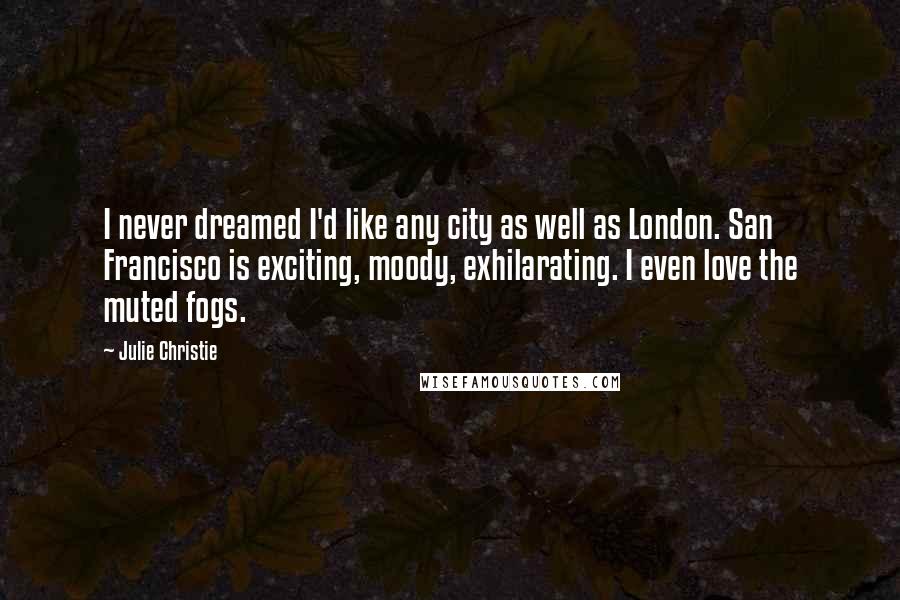 Julie Christie Quotes: I never dreamed I'd like any city as well as London. San Francisco is exciting, moody, exhilarating. I even love the muted fogs.