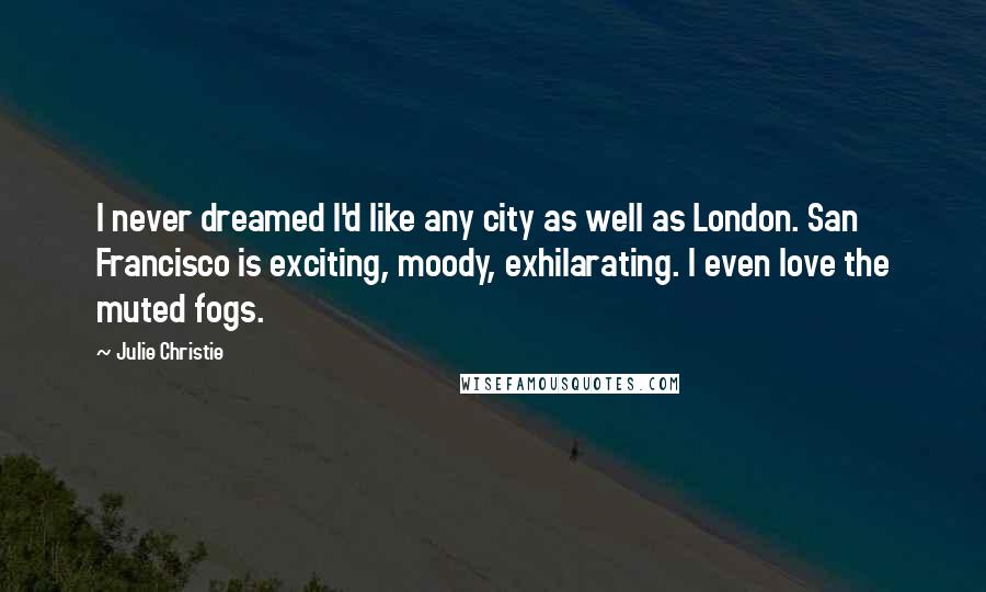 Julie Christie Quotes: I never dreamed I'd like any city as well as London. San Francisco is exciting, moody, exhilarating. I even love the muted fogs.