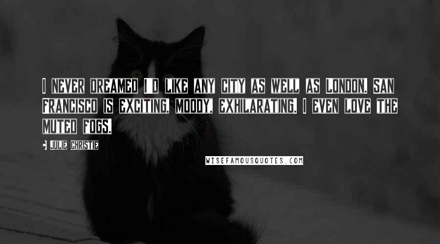Julie Christie Quotes: I never dreamed I'd like any city as well as London. San Francisco is exciting, moody, exhilarating. I even love the muted fogs.